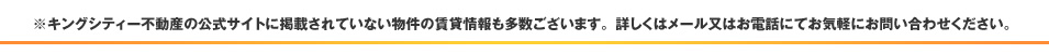 ※キングシティー不動産の公式サイトに掲載されていないマンションとオフィスの賃貸情報もございます。メール又はお電話にてお気軽にお問い合わせください。
